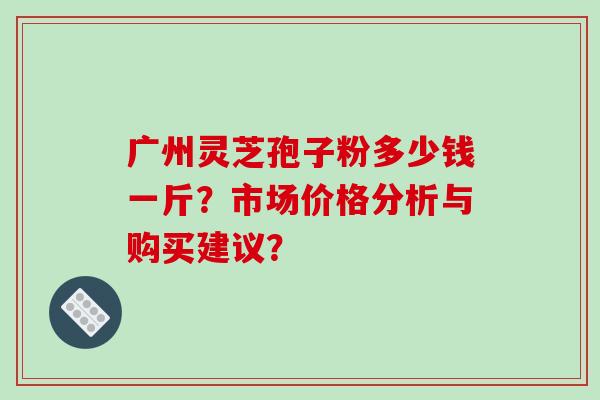 广州灵芝孢子粉多少钱一斤？市场价格分析与购买建议？