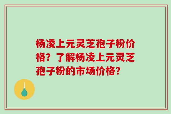 杨凌上元灵芝孢子粉价格？了解杨凌上元灵芝孢子粉的市场价格？