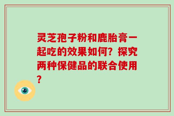 灵芝孢子粉和鹿胎膏一起吃的效果如何？探究两种保健品的联合使用？