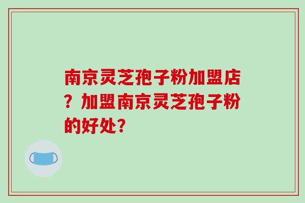 南京灵芝孢子粉加盟店？加盟南京灵芝孢子粉的好处？