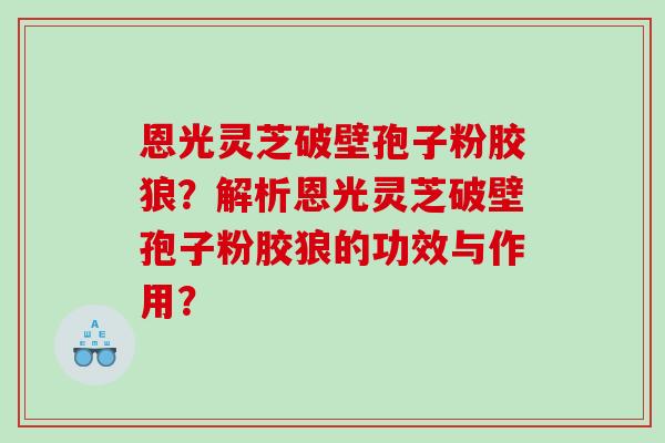 恩光灵芝破壁孢子粉胶狼？解析恩光灵芝破壁孢子粉胶狼的功效与作用？