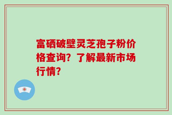 富硒破壁灵芝孢子粉价格查询？了解最新市场行情？