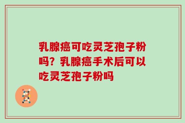 乳腺癌可吃灵芝孢子粉吗？乳腺癌手术后可以吃灵芝孢子粉吗