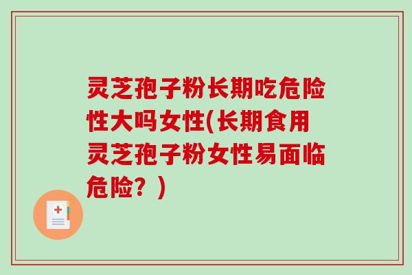 灵芝孢子粉长期吃危险性大吗女性(长期食用灵芝孢子粉女性易面临危险？)