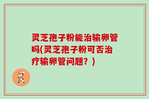 灵芝孢子粉能输卵管吗(灵芝孢子粉可否输卵管问题？)