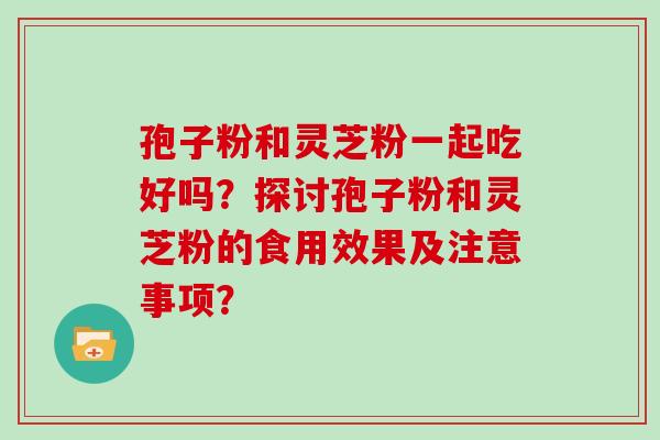 孢子粉和灵芝粉一起吃好吗？探讨孢子粉和灵芝粉的食用效果及注意事项？