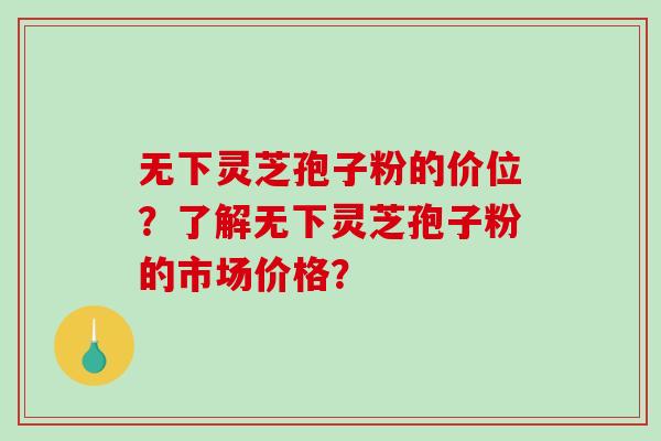 无下灵芝孢子粉的价位？了解无下灵芝孢子粉的市场价格？
