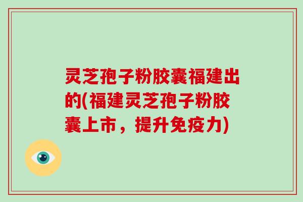 灵芝孢子粉胶囊福建出的(福建灵芝孢子粉胶囊上市，提升免疫力)