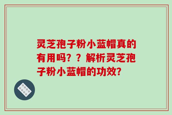 灵芝孢子粉小蓝帽真的有用吗？？解析灵芝孢子粉小蓝帽的功效？