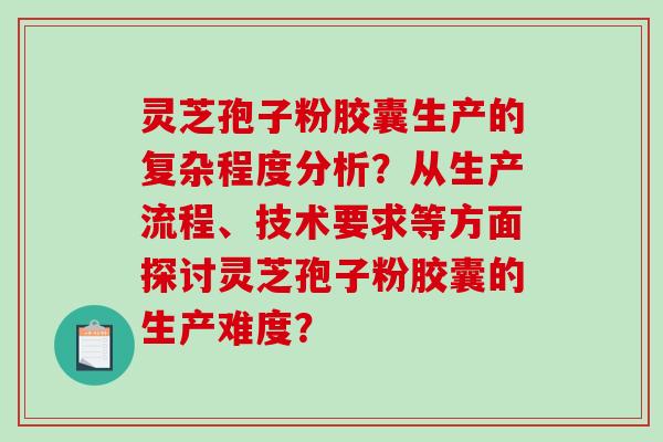 灵芝孢子粉胶囊生产的复杂程度分析？从生产流程、技术要求等方面探讨灵芝孢子粉胶囊的生产难度？