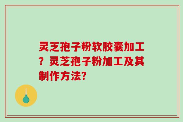 灵芝孢子粉软胶囊加工？灵芝孢子粉加工及其制作方法？