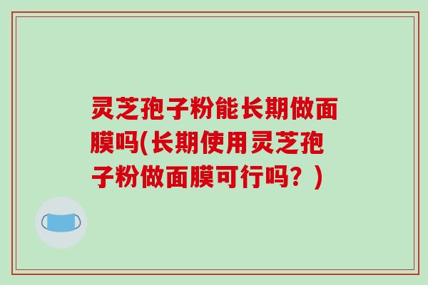 灵芝孢子粉能长期做面膜吗(长期使用灵芝孢子粉做面膜可行吗？)