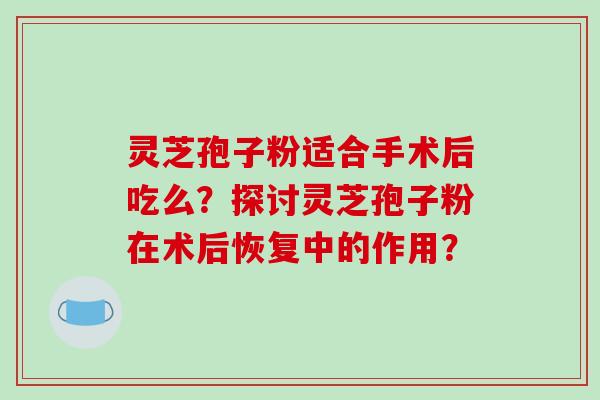 灵芝孢子粉适合手术后吃么？探讨灵芝孢子粉在术后恢复中的作用？