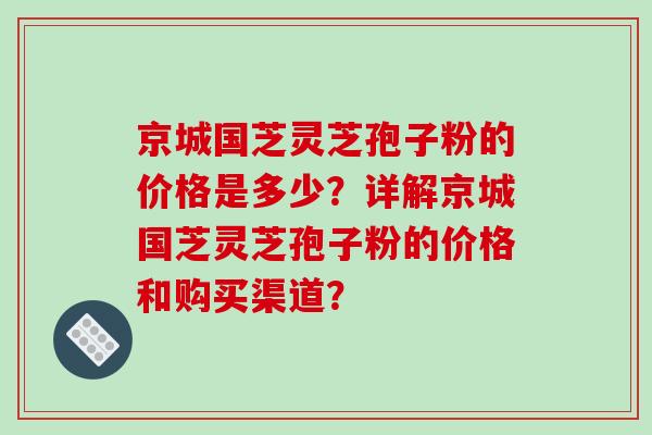 京城国芝灵芝孢子粉的价格是多少？详解京城国芝灵芝孢子粉的价格和购买渠道？