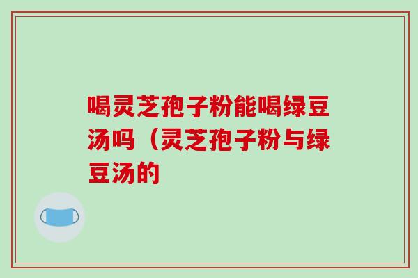喝灵芝孢子粉能喝绿豆汤吗（灵芝孢子粉与绿豆汤的