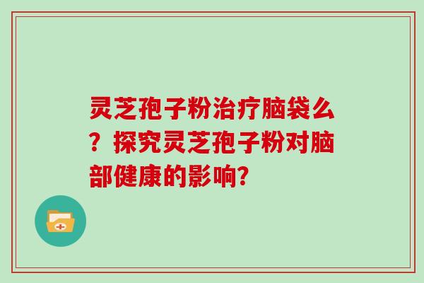灵芝孢子粉治疗脑袋么？探究灵芝孢子粉对脑部健康的影响？