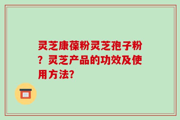灵芝康葆粉灵芝孢子粉？灵芝产品的功效及使用方法？