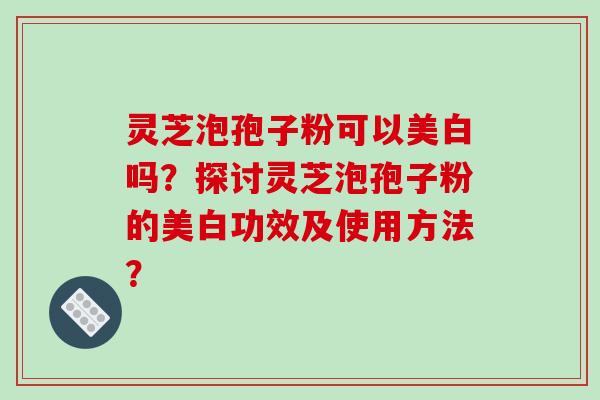 灵芝泡孢子粉可以美白吗？探讨灵芝泡孢子粉的美白功效及使用方法？