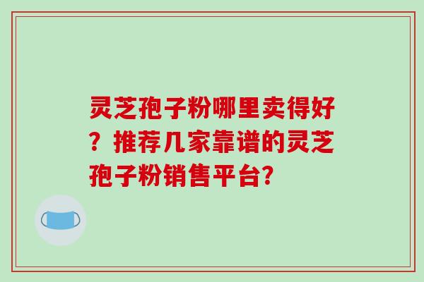 灵芝孢子粉哪里卖得好？推荐几家靠谱的灵芝孢子粉销售平台？