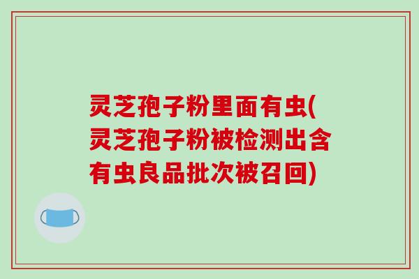 灵芝孢子粉里面有虫(灵芝孢子粉被检测出含有虫良品批次被召回)