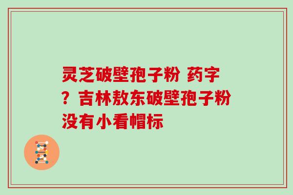 灵芝破壁孢子粉 药字？吉林敖东破壁孢子粉没有小看帽标