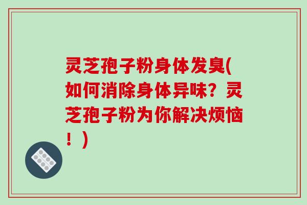 灵芝孢子粉身体发臭(如何消除身体异味？灵芝孢子粉为你解决烦恼！)