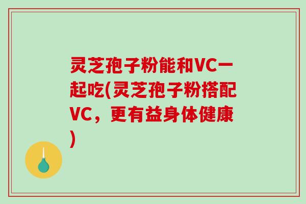 灵芝孢子粉能和VC一起吃(灵芝孢子粉搭配VC，更有益身体健康)