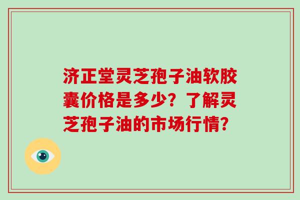 济正堂灵芝孢子油软胶囊价格是多少？了解灵芝孢子油的市场行情？