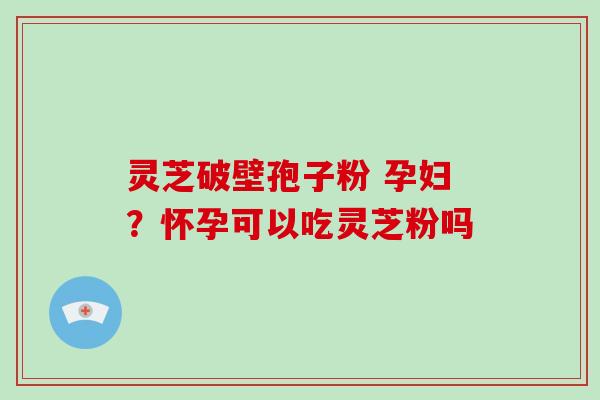 灵芝破壁孢子粉 孕妇？怀孕可以吃灵芝粉吗