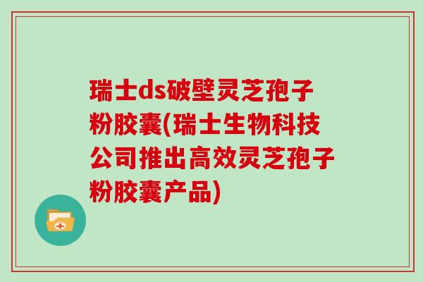 瑞士ds破壁灵芝孢子粉胶囊(瑞士生物科技公司推出高效灵芝孢子粉胶囊产品)