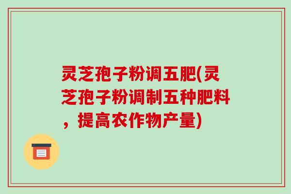 灵芝孢子粉调五肥(灵芝孢子粉调制五种肥料，提高农作物产量)