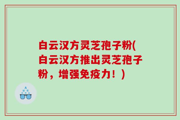 白云汉方灵芝孢子粉(白云汉方推出灵芝孢子粉，增强免疫力！)