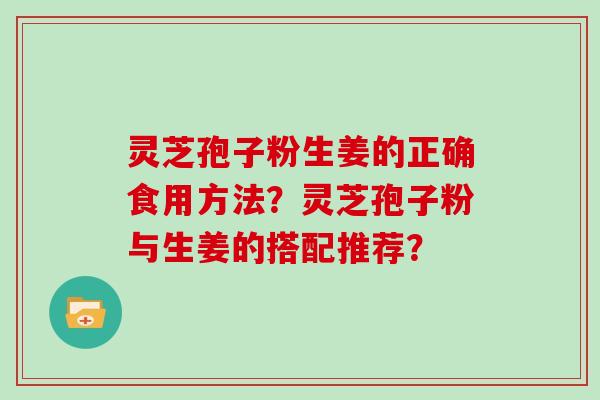 灵芝孢子粉生姜的正确食用方法？灵芝孢子粉与生姜的搭配推荐？