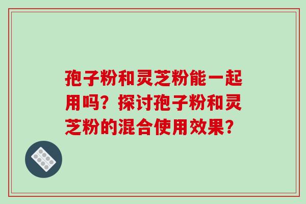 孢子粉和灵芝粉能一起用吗？探讨孢子粉和灵芝粉的混合使用效果？