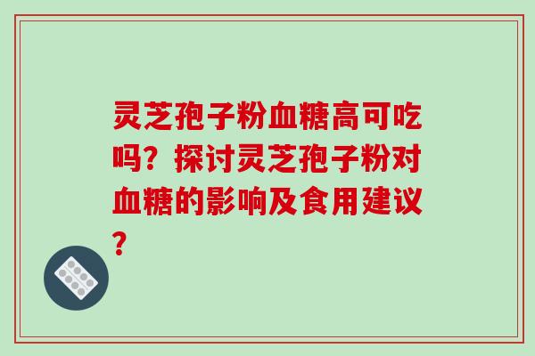 灵芝孢子粉血糖高可吃吗？探讨灵芝孢子粉对血糖的影响及食用建议？