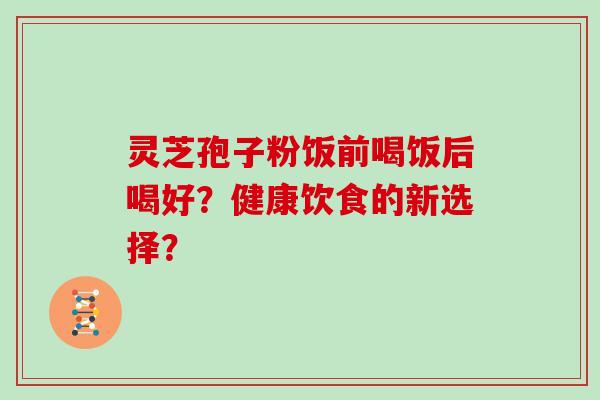 灵芝孢子粉饭前喝饭后喝好？健康饮食的新选择？
