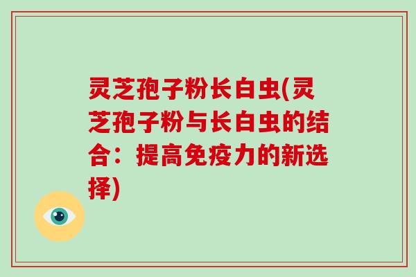 灵芝孢子粉长白虫(灵芝孢子粉与长白虫的结合：提高免疫力的新选择)