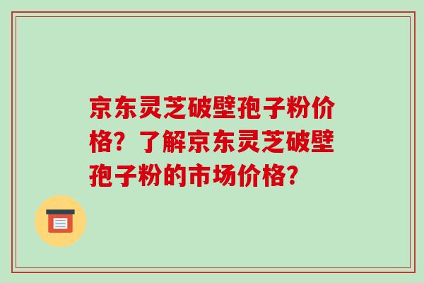 京东灵芝破壁孢子粉价格？了解京东灵芝破壁孢子粉的市场价格？