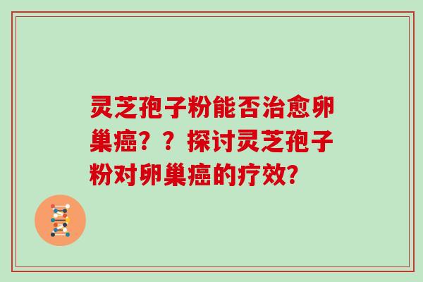 灵芝孢子粉能否治愈卵巢癌？？探讨灵芝孢子粉对卵巢癌的疗效？