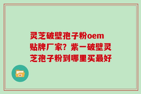 灵芝破壁孢子粉oem贴牌厂家？紫一破壁灵芝孢子粉到哪里买最好