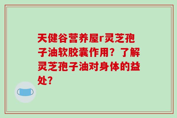 天健谷营养屋r灵芝孢子油软胶囊作用？了解灵芝孢子油对身体的益处？