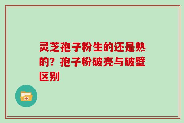 灵芝孢子粉生的还是熟的？孢子粉破壳与破壁区别