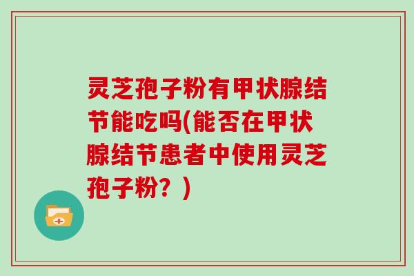 灵芝孢子粉有结节能吃吗(能否在结节患者中使用灵芝孢子粉？)