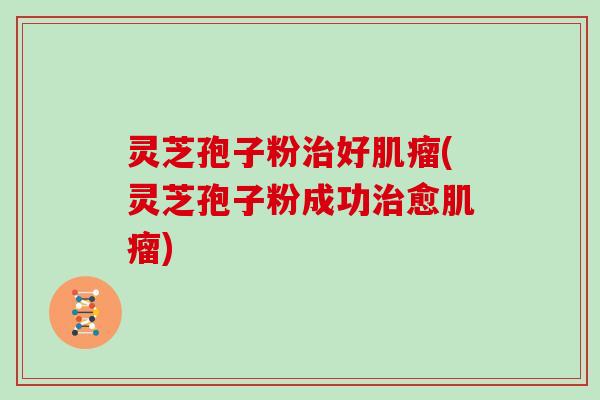 灵芝孢子粉治好肌瘤(灵芝孢子粉成功治愈肌瘤)