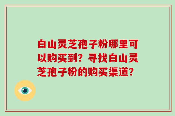 白山灵芝孢子粉哪里可以购买到？寻找白山灵芝孢子粉的购买渠道？