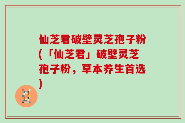 仙芝君破壁灵芝孢子粉(「仙芝君」破壁灵芝孢子粉，草本养生首选)