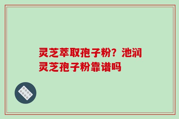灵芝萃取孢子粉？池润灵芝孢子粉靠谱吗