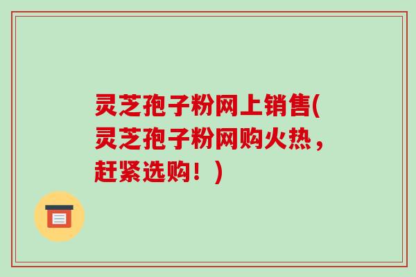 灵芝孢子粉网上销售(灵芝孢子粉网购火热，赶紧选购！)