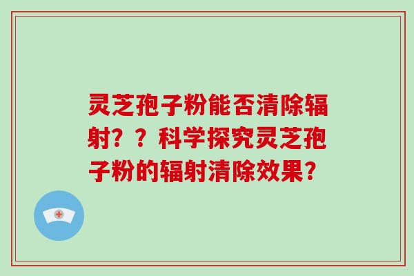 灵芝孢子粉能否清除辐射？？科学探究灵芝孢子粉的辐射清除效果？