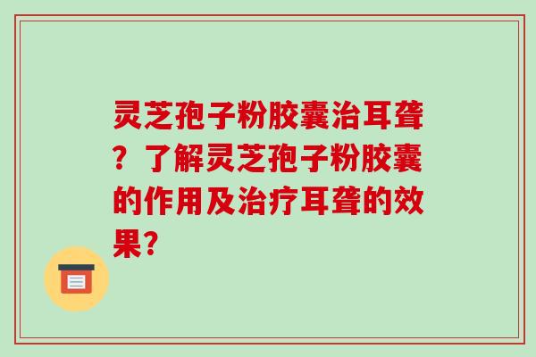 灵芝孢子粉胶囊治耳聋？了解灵芝孢子粉胶囊的作用及治疗耳聋的效果？